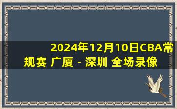 2024年12月10日CBA常规赛 广厦 - 深圳 全场录像